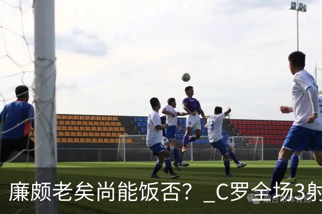 廉颇老矣尚能饭否？ C罗全场3射门0射正表现平淡